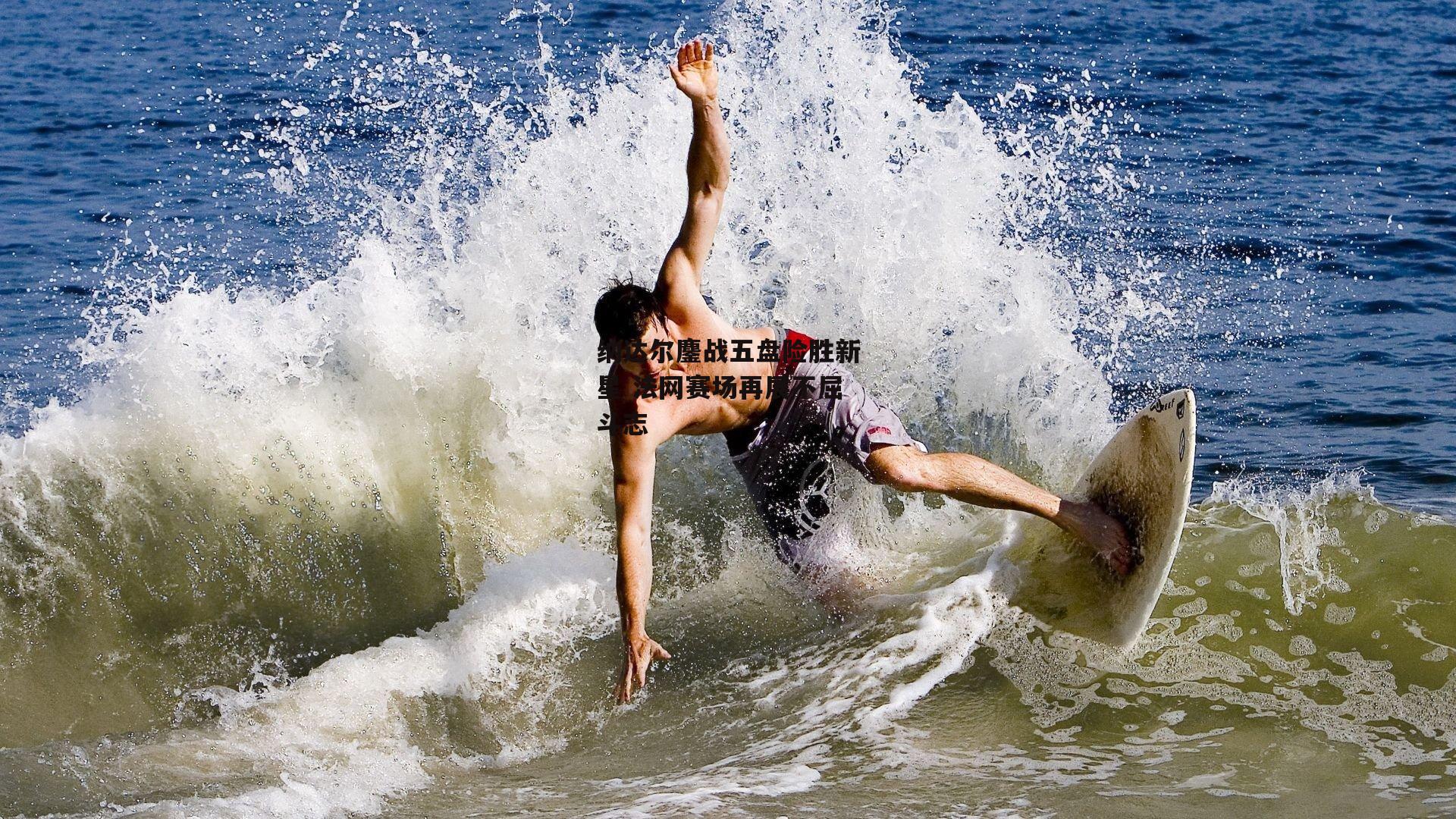 纳达尔鏖战五盘险胜新星 法网赛场再展不屈斗志